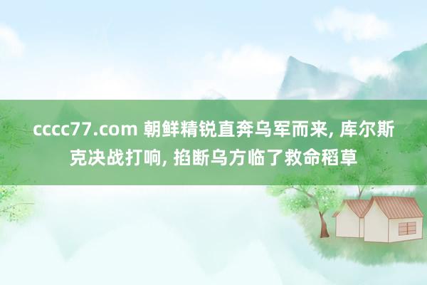 cccc77.com 朝鲜精锐直奔乌军而来， 库尔斯克决战打响， 掐断乌方临了救命稻草