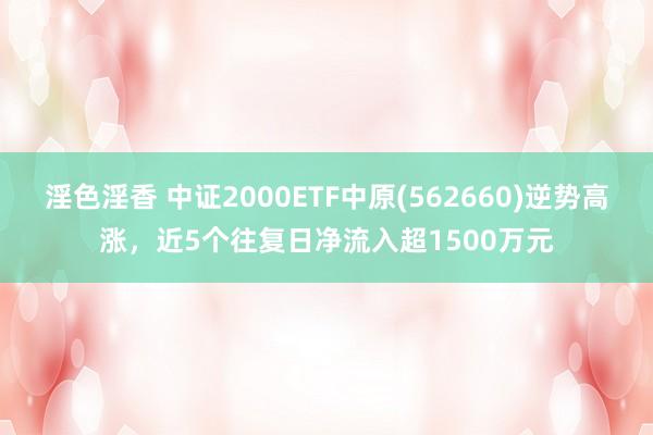 淫色淫香 中证2000ETF中原(562660)逆势高涨，近5个往复日净流入超1500万元