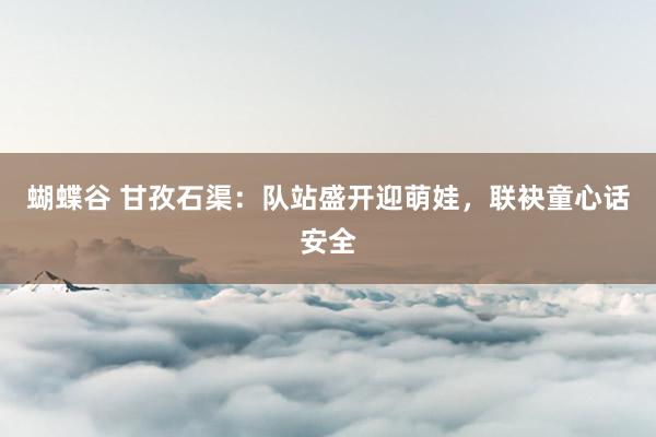 蝴蝶谷 甘孜石渠：队站盛开迎萌娃，联袂童心话安全