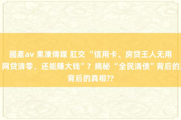 國產av 果凍傳媒 肛交 “信用卡、房贷王人无用还了，网贷清零，还能赚大钱”？揭秘 “全民清债”背后的真相??