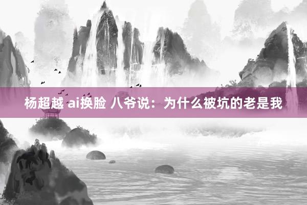 杨超越 ai换脸 八爷说：为什么被坑的老是我