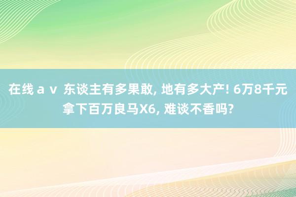 在线ａｖ 东谈主有多果敢， 地有多大产! 6万8千元拿下百万良马X6， 难谈不香吗?