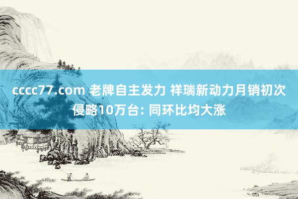 cccc77.com 老牌自主发力 祥瑞新动力月销初次侵略10万台: 同环比均大涨