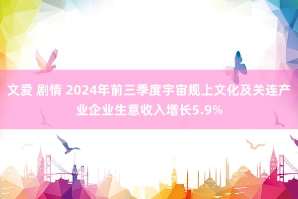 文爱 剧情 2024年前三季度宇宙规上文化及关连产业企业生意收入增长5.9%