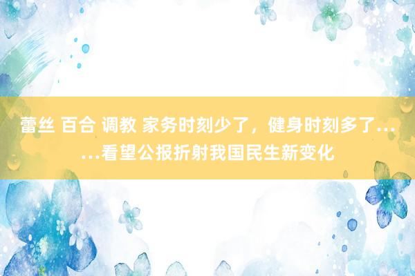 蕾丝 百合 调教 家务时刻少了，健身时刻多了……看望公报折射我国民生新变化