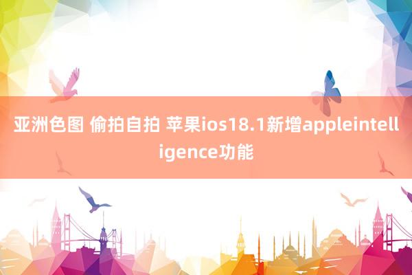 亚洲色图 偷拍自拍 苹果ios18.1新增appleintelligence功能