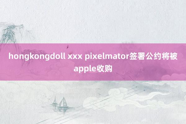 hongkongdoll xxx pixelmator签署公约将被apple收购