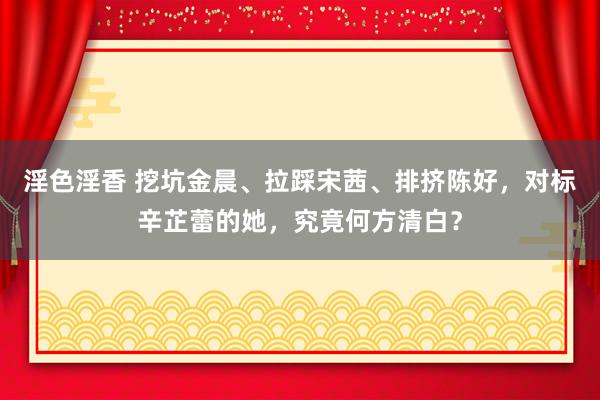 淫色淫香 挖坑金晨、拉踩宋茜、排挤陈好，对标辛芷蕾的她，究竟何方清白？