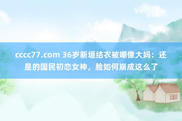 cccc77.com 36岁新垣结衣被嘲像大妈：还是的国民初恋女神，脸如何崩成这么了