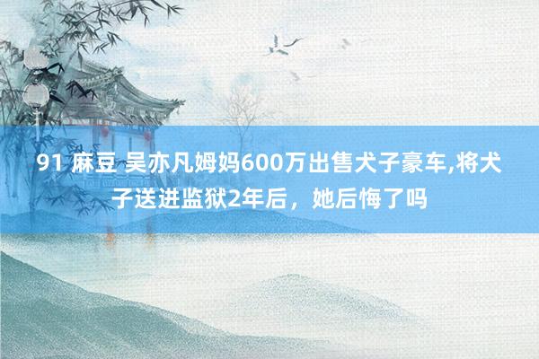 91 麻豆 吴亦凡姆妈600万出售犬子豪车，将犬子送进监狱2年后，她后悔了吗