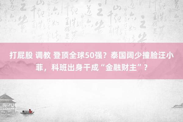 打屁股 调教 登顶全球50强？泰国阔少撞脸汪小菲，科班出身干成“金融财主”？