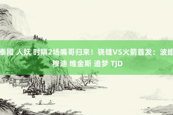 泰國 人妖 时隔2场嘴哥归来！骁雄VS火箭首发：波姐 穆迪 维金斯 追梦 TJD