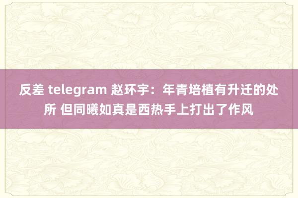 反差 telegram 赵环宇：年青培植有升迁的处所 但同曦如真是西热手上打出了作风