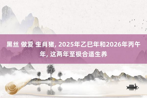 黑丝 做爱 生肖猪， 2025年乙巳年和2026年丙午年， 这两年至极合适生养