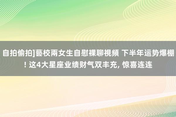 自拍偷拍]藝校兩女生自慰裸聊視頻 下半年运势爆棚! 这4大星座业绩财气双丰充， 惊喜连连