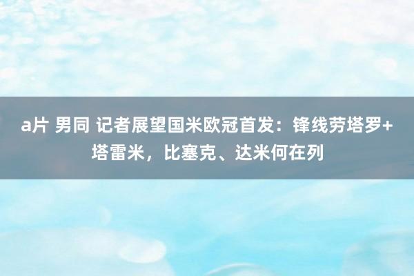 a片 男同 记者展望国米欧冠首发：锋线劳塔罗+塔雷米，比塞克、达米何在列