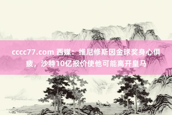 cccc77.com 西媒：维尼修斯因金球奖身心俱疲，沙特10亿报价使他可能离开皇马