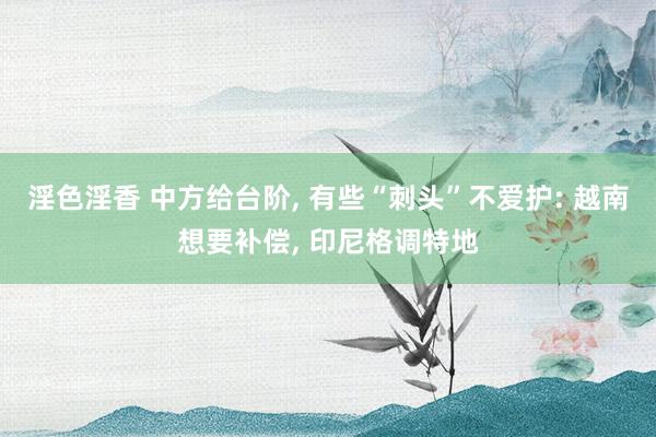 淫色淫香 中方给台阶， 有些“刺头”不爱护: 越南想要补偿， 印尼格调特地