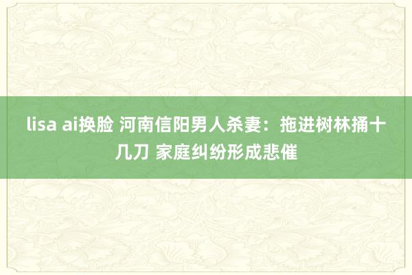 lisa ai换脸 河南信阳男人杀妻：拖进树林捅十几刀 家庭纠纷形成悲催