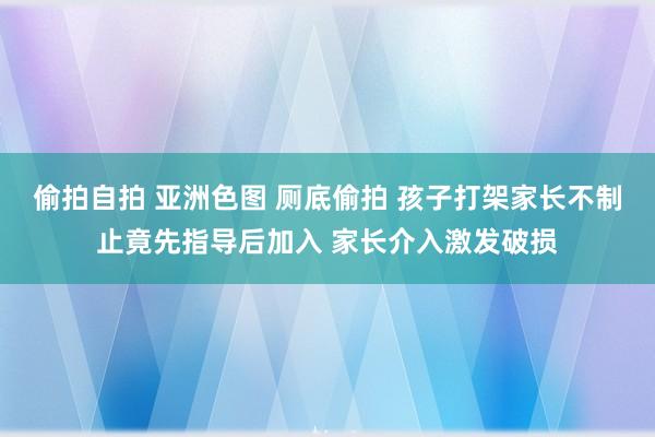 偷拍自拍 亚洲色图 厕底偷拍 孩子打架家长不制止竟先指导后加入 家长介入激发破损