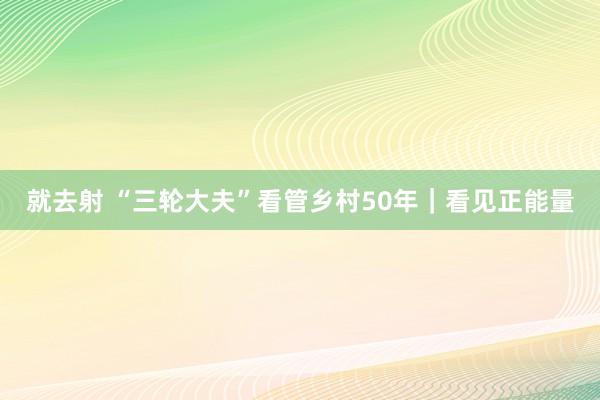 就去射 “三轮大夫”看管乡村50年｜看见正能量