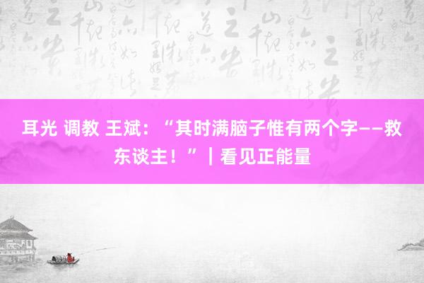 耳光 调教 王斌：“其时满脑子惟有两个字——救东谈主！”｜看见正能量