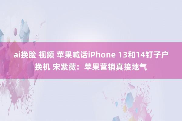 ai换脸 视频 苹果喊话iPhone 13和14钉子户换机 宋紫薇：苹果营销真接地气