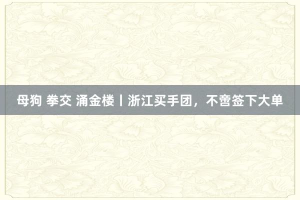 母狗 拳交 涌金楼丨浙江买手团，不啻签下大单