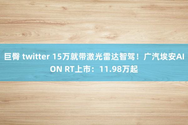 巨臀 twitter 15万就带激光雷达智驾！广汽埃安AION RT上市：11.98万起