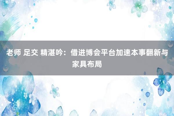 老师 足交 精湛吟：借进博会平台加速本事翻新与家具布局