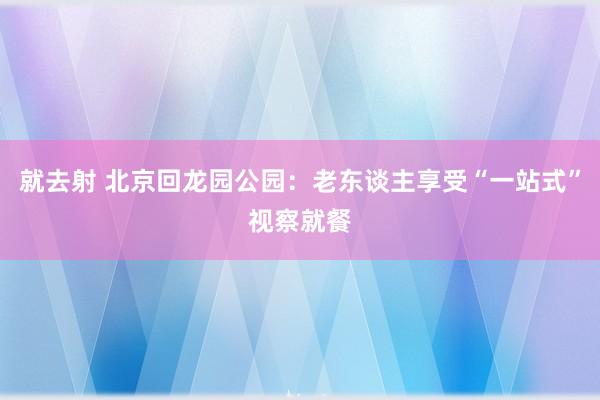 就去射 北京回龙园公园：老东谈主享受“一站式”视察就餐