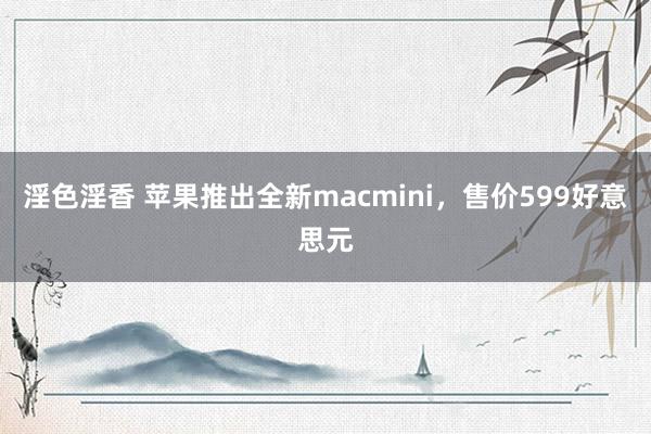 淫色淫香 苹果推出全新macmini，售价599好意思元