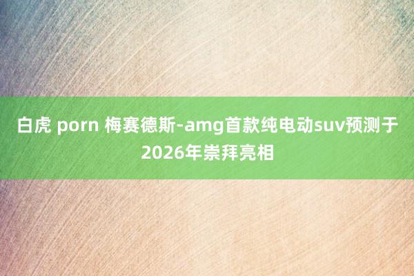 白虎 porn 梅赛德斯-amg首款纯电动suv预测于2026年崇拜亮相