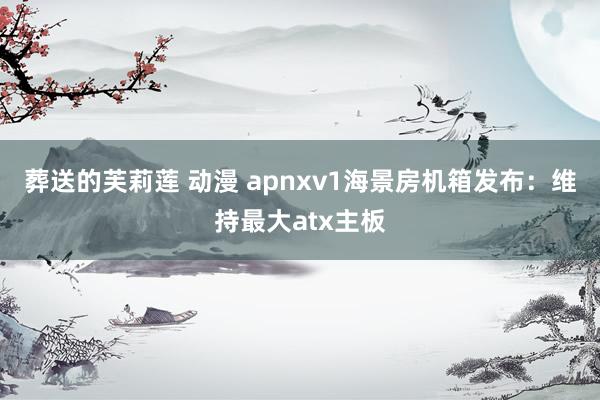 葬送的芙莉莲 动漫 apnxv1海景房机箱发布：维持最大atx主板