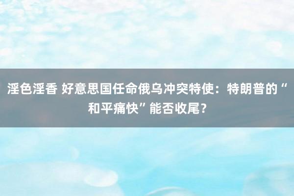 淫色淫香 好意思国任命俄乌冲突特使：特朗普的“和平痛快”能否收尾？