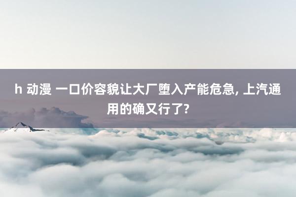 h 动漫 一口价容貌让大厂堕入产能危急， 上汽通用的确又行了?