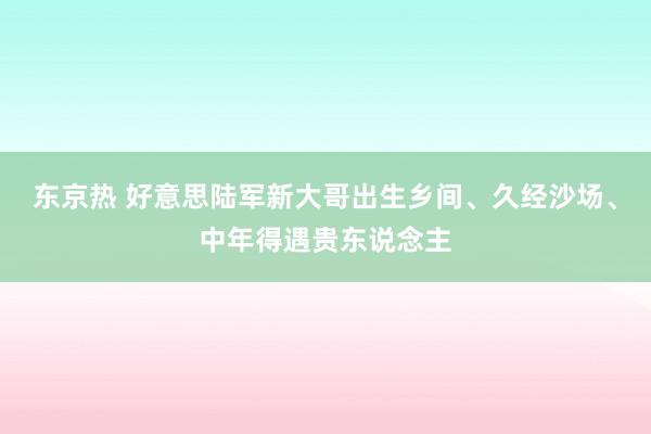 东京热 好意思陆军新大哥出生乡间、久经沙场、中年得遇贵东说念主