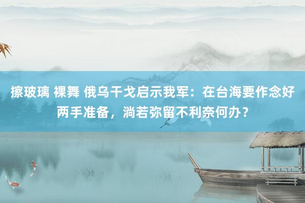 擦玻璃 裸舞 俄乌干戈启示我军：在台海要作念好两手准备，淌若弥留不利奈何办？