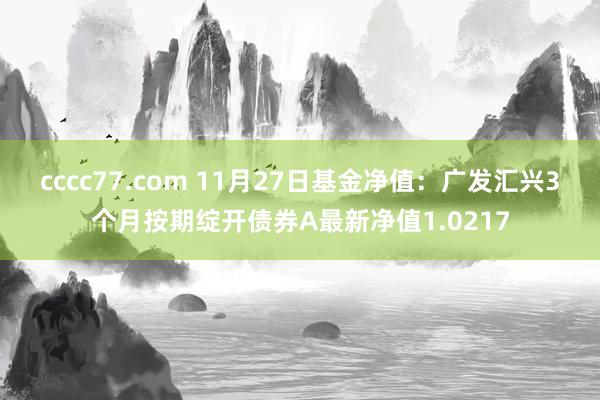 cccc77.com 11月27日基金净值：广发汇兴3个月按期绽开债券A最新净值1.0217