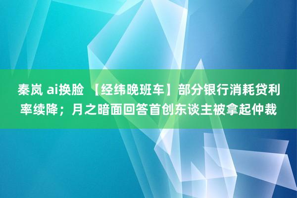 秦岚 ai换脸 【经纬晚班车】部分银行消耗贷利率续降；月之暗面回答首创东谈主被拿起仲裁