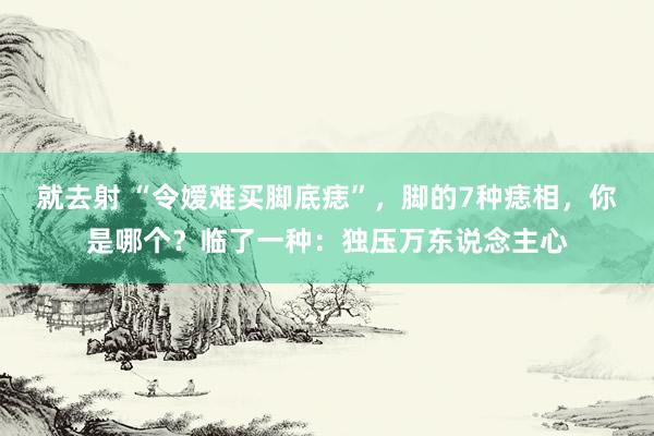 就去射 “令嫒难买脚底痣”，脚的7种痣相，你是哪个？临了一种：独压万东说念主心