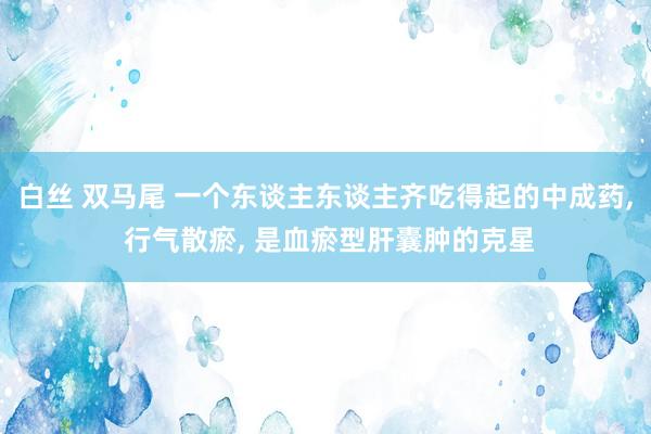 白丝 双马尾 一个东谈主东谈主齐吃得起的中成药， 行气散瘀， 是血瘀型肝囊肿的克星