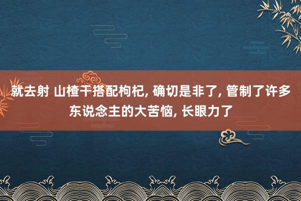 就去射 山楂干搭配枸杞， 确切是非了， 管制了许多东说念主的大苦恼， 长眼力了