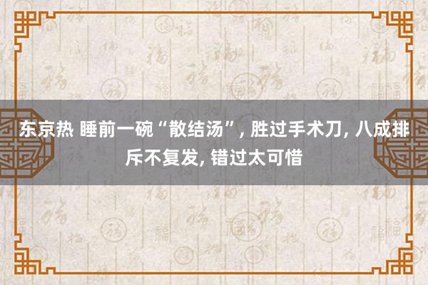 东京热 睡前一碗“散结汤”， 胜过手术刀， 八成排斥不复发， 错过太可惜