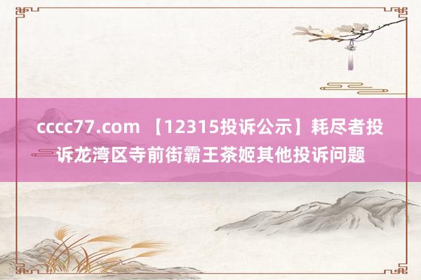 cccc77.com 【12315投诉公示】耗尽者投诉龙湾区寺前街霸王茶姬其他投诉问题