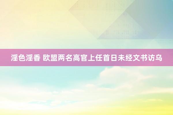 淫色淫香 欧盟两名高官上任首日未经文书访乌