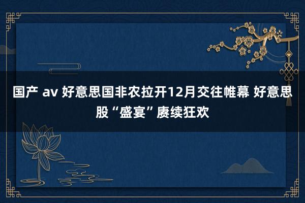 国产 av 好意思国非农拉开12月交往帷幕 好意思股“盛宴”赓续狂欢