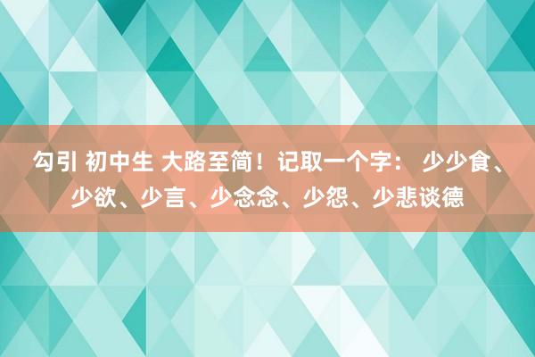 勾引 初中生 大路至简！记取一个字： 少少食、少欲、少言、少念念、少怨、少悲谈德