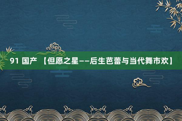 91 国产 【但愿之星——后生芭蕾与当代舞市欢】