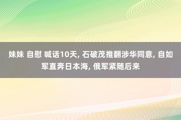 妹妹 自慰 喊话10天， 石破茂推翻涉华同意， 自如军直奔日本海， 俄军紧随后来